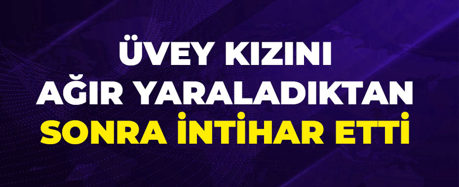 Üvey kızını ağır yaraladıktan sonra intihar etti