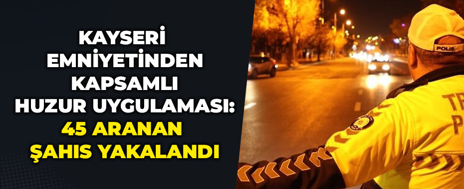 Kayseri Emniyetinden Kapsamlı Huzur Uygulaması: 45 Aranan Şahıs Yakalandı