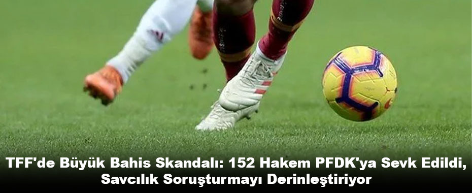 TFF'de Büyük Bahis Skandalı: 152 Hakem PFDK'ya Sevk Edildi, Savcılık Soruşturmayı Derinleştiriyor