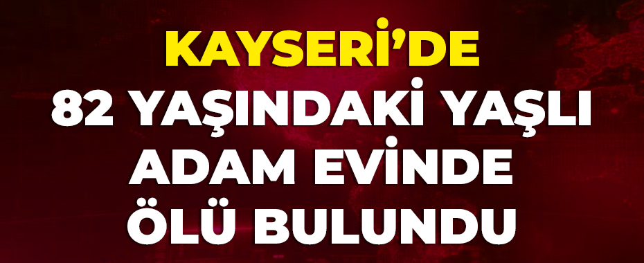 Kayseri’de 82 yaşındaki yaşlı adam evinde ölü bulundu