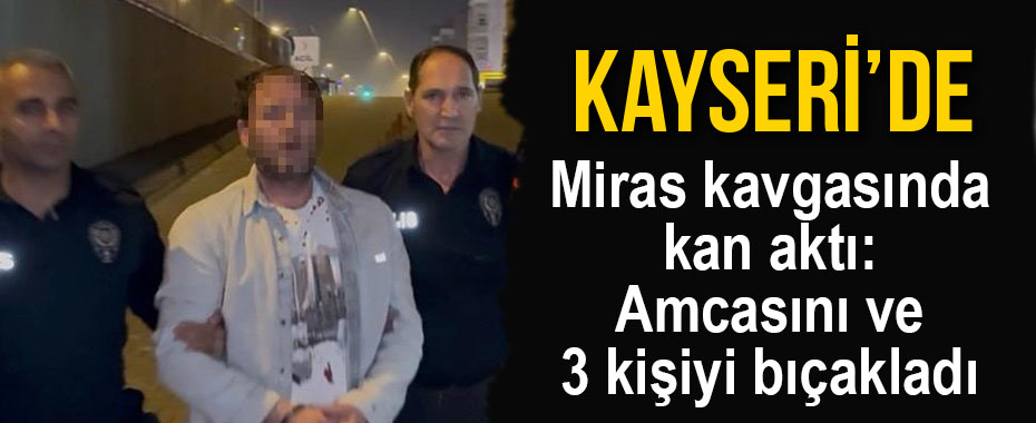 Miras kavgasında kan aktı: Amcasını ve 3 kişiyi bıçakladı
