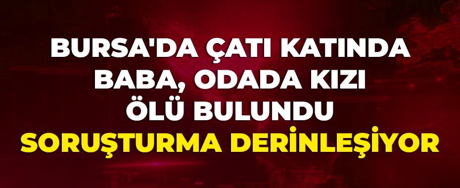 Bursa'da çatı katında baba, odada kızı ölü bulundu: Soruşturma derinleşiyor