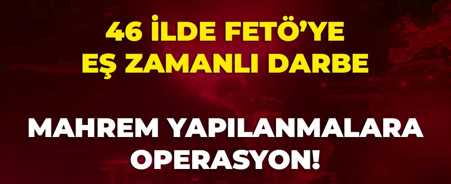 46 İlde FETÖ’ye Eş Zamanlı Darbe: Mahrem Yapılanmalara Operasyon!