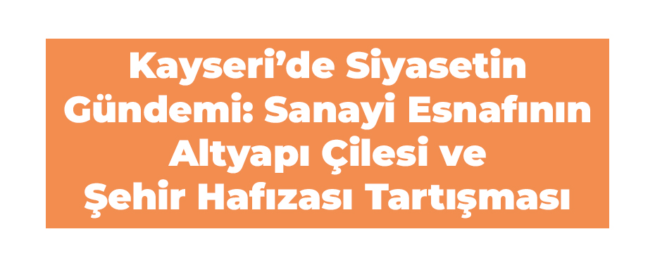 Kayseri’de Siyasetin Gündemi: Sanayi Esnafının Altyapı Çilesi ve Şehir Hafızası Tartışması