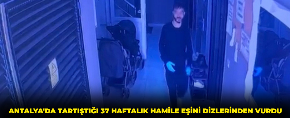 Antalya'da tartıştığı 37 haftalık hamile eşini dizlerinden vurdu