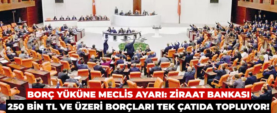 Borç Yüküne Meclis Ayarı: Ziraat Bankası 250 Bin TL ve Üzeri Borçları Tek Çatıda Topluyor!