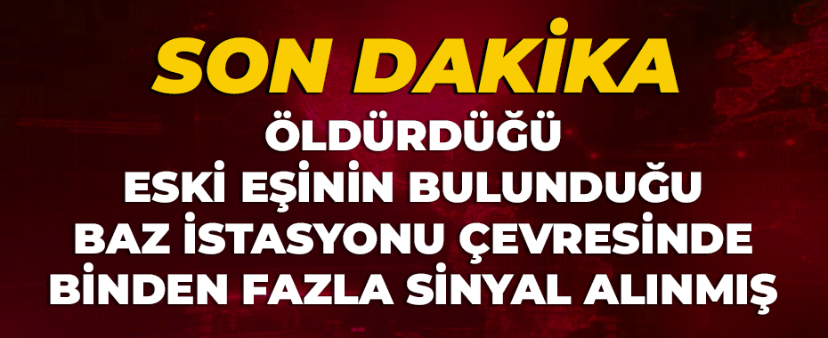 Öldürdüğü eski eşinin bulunduğu baz istasyonu çevresinde binden fazla sinyal alınmış