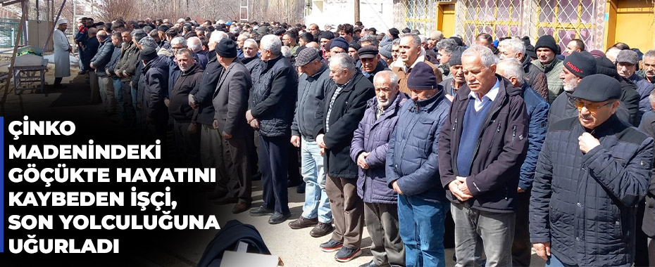 Çinko madenindeki göçükte hayatını kaybeden işçi, son yolculuğuna uğurladı 