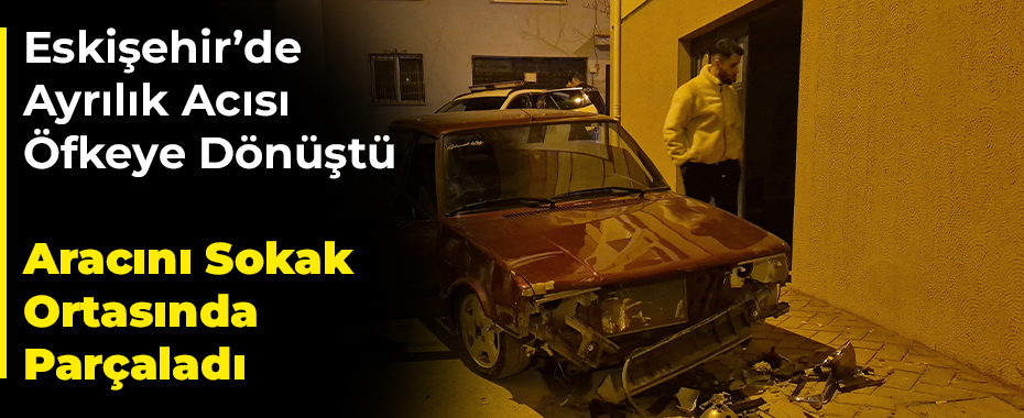 Eskişehir’de Ayrılık Acısı Öfkeye Dönüştü: Aracını Sokak Ortasında Parçaladı