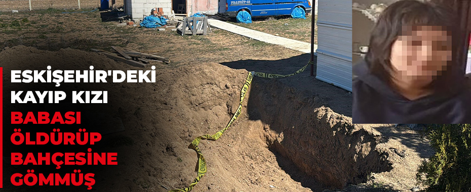 Eskişehir'deki kayıp kızı babası öldürüp bahçesine gömmüş