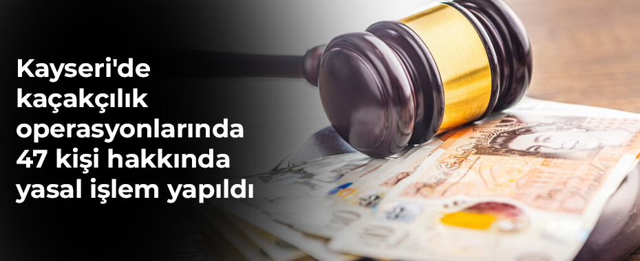 Kayseri'de kaçakçılık operasyonlarında 47 kişi hakkında yasal işlem yapıldı