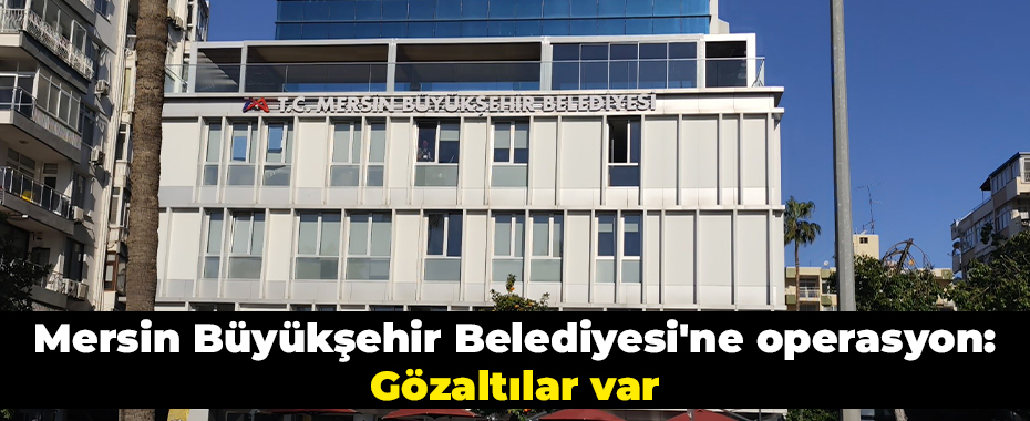 Mersin Büyükşehir Belediyesi'ne operasyon: Gözaltılar var