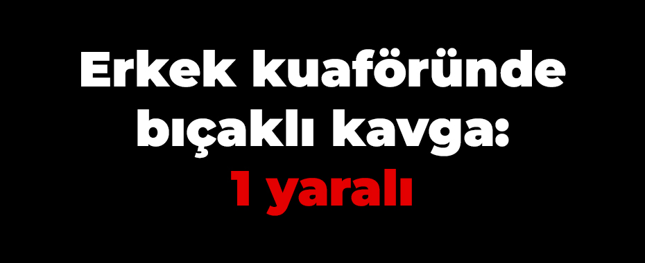 Erkek kuaföründe bıçaklı kavga: 1 yaralı