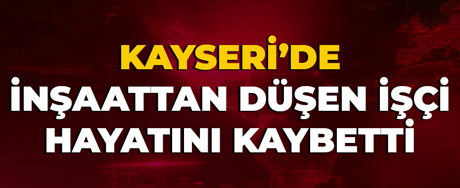Kayseri’de inşaattan düşen işçi hayatını kaybetti