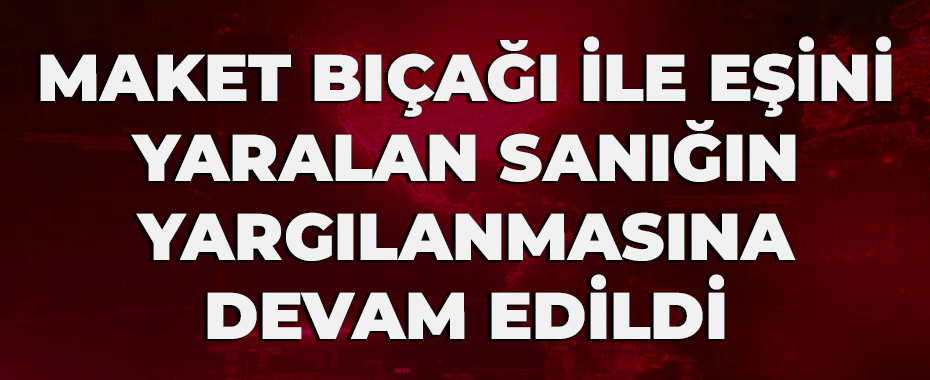 Maket bıçağı ile eşini yaralan sanığın yargılanmasına devam edildi